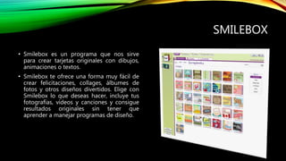SMILEBOX
• Smilebox es un programa que nos sirve
para crear tarjetas originales con dibujos,
animaciones o textos.
• Smilebox te ofrece una forma muy fácil de
crear felicitaciones, collages, álbumes de
fotos y otros diseños divertidos. Elige con
Smilebox lo que deseas hacer, incluye tus
fotografías, vídeos y canciones y consigue
resultados originales sin tener que
aprender a manejar programas de diseño.
 