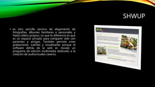 SHWUP
• es otro sencillo servicio de alojamiento de
fotografías, álbumes familiares o personales y
hasta videos propios. Lo que lo diferencia es que
es un espacio privado para compartir sólo con
parientes y amigos. También permite crear
grabaciones, subirlas y visualizarlas porque el
software detrás de la web es muvee, un
programa de edición multimedia dedicado a la
creación de audiovisuales caseros.
 