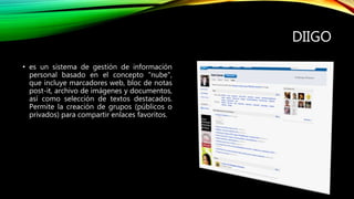 DIIGO
• es un sistema de gestión de información
personal basado en el concepto "nube",
que incluye marcadores web, bloc de notas
post-it, archivo de imágenes y documentos,
así como selección de textos destacados.
Permite la creación de grupos (públicos o
privados) para compartir enlaces favoritos.
 
