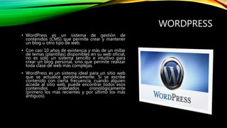 WORDPRESS
• WordPress es un sistema de gestión de
contenidos (CMS) que permite crear y mantener
un blog u otro tipo de web.
• Con casi 10 años de existencia y más de un millar
de temas (plantillas) disponibles en su web oficial,
no es solo un sistema sencillo e intuitivo para
crear un blog personal, sino que permite realizar
toda clase de web más complejas.
• WordPress es un sistema ideal para un sitio web
que se actualice periódicamente. Si se escribe
contenido con cierta frecuencia, cuando alguien
accede al sitio web, puede encontrar todos esos
contenidos ordenados cronológicamente
(primero los más recientes y por último los más
antiguos).
 