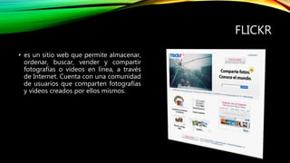 FLICKR
• es un sitio web que permite almacenar,
ordenar, buscar, vender y compartir
fotografías o vídeos en línea, a través
de Internet. Cuenta con una comunidad
de usuarios que comparten fotografías
y vídeos creados por ellos mismos.
 