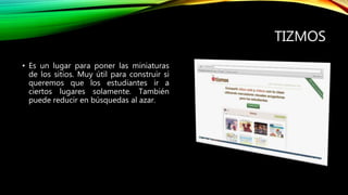 TIZMOS
• Es un lugar para poner las miniaturas
de los sitios. Muy útil para construir si
queremos que los estudiantes ir a
ciertos lugares solamente. También
puede reducir en búsquedas al azar.
 
