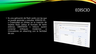 EDISCIO
• Es una aplicación de flash cards con las que
se puede aprender y estudiar. EDISCIO ES…
v Creatividad sin límites en la creación de
tarjetas flash: Utilice el formato de texto
extenso, OBJETIVOS v Ediscio quiere
conectar enfoques modernos e
innovadores en elearning con la facilidad
de uso.
 