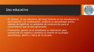 Uso educativo
• En síntesis, el uso educativo del blog fomenta en los estudiantes la
participación y la colaboración, propicia un aprendizaje activo,
además de significar un ambiente de construcción para el
conocimiento que se está generando.
• Finalmente, genera en el estudiante la motivación para
convertirse en experto y aumenta su interés en su propio
aprendizaje, dentro y fuera de la escuela.
 