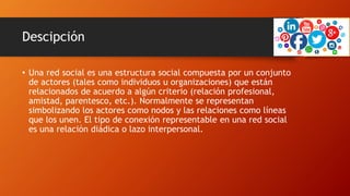 Descipción
• Una red social es una estructura social compuesta por un conjunto
de actores (tales como individuos u organizaciones) que están
relacionados de acuerdo a algún criterio (relación profesional,
amistad, parentesco, etc.). Normalmente se representan
simbolizando los actores como nodos y las relaciones como líneas
que los unen. El tipo de conexión representable en una red social
es una relación diádica o lazo interpersonal.
 