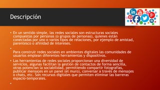 Descripción
• En un sentido simple, las redes sociales son estructuras sociales
compuestas por personas (o grupos de personas), quienes están
conectadas por uno o varios tipos de relaciones, por ejemplo de amistad,
parentesco o afinidad de intereses.
•
Para construir redes sociales en ambientes digitales las comunidades de
usuarios emplean diferentes herramientas y dispositivos.
• Las herramientas de redes sociales proporcionan una diversidad de
servicios, algunas facilitan la gestión de contactos de forma sencilla,
otras potencian la sociabilidad, permitiendo compartir fotografías,
publicar mensajes en un panel (el muro), conversar a través de mensajes
o chats, etc. Son recursos digitales que permiten eliminar las barreras
espacio-temporales.
•
 