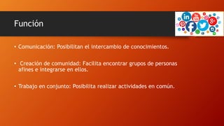 Función
• Comunicación: Posibilitan el intercambio de conocimientos.
• Creación de comunidad: Facilita encontrar grupos de personas
afines e integrarse en ellos.
• Trabajo en conjunto: Posibilita realizar actividades en común.
 