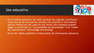 Uso educativo
• En el ámbito educativo las redes sociales han logrado constituirse
como una de las estructuras sociales más potentes e innovadoras
para el trabajo en red, pues en una forma más compleja pueden
llegar a convertirse en “comunidades de aprendizaje” o en “redes
de conocimiento” (knowledge networking).
• El uso de videos posibilita el intercambio de información educativa
 