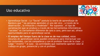 Uso educativo
• Aprendizaje Social : Lo “Social” postula la teoría de aprendizaje de
Bandura que ” las personas aprenden el uno del otro , a través de la
observación , la imitación y modelado”. Por supuesto , el tipo de
socialización que se produce a través de las herramientas informáticas
“sociales” es ciertamente diferente de cara a cara, pero aun así, ofrece
oportunidades para el aprendizaje social.
• El empleo del tiempo fuera de la clase es de mas calidad, estos
recursos de aprendizaje social pueden emplearse para interactuar con
los contenidos, con los compañeros y con el profesor fuera de la clase , y
luego ” invertir ” al aula – las actividades que realmente aporten valor al
trabajo en grupo, presencial y con el profesor.
 
