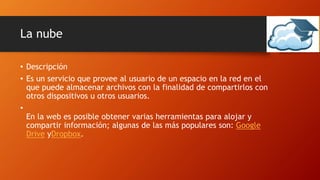La nube
• Descripción
• Es un servicio que provee al usuario de un espacio en la red en el
que puede almacenar archivos con la finalidad de compartirlos con
otros dispositivos u otros usuarios.
•
En la web es posible obtener varias herramientas para alojar y
compartir información; algunas de las más populares son: Google
Drive yDropbox.
 