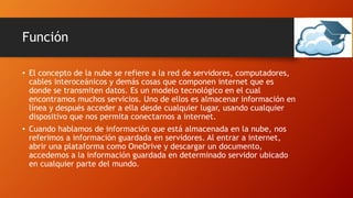 Función
• El concepto de la nube se refiere a la red de servidores, computadores,
cables interoceánicos y demás cosas que componen internet que es
donde se transmiten datos. Es un modelo tecnológico en el cual
encontramos muchos servicios. Uno de ellos es almacenar información en
línea y después acceder a ella desde cualquier lugar, usando cualquier
dispositivo que nos permita conectarnos a internet.
• Cuando hablamos de información que está almacenada en la nube, nos
referimos a información guardada en servidores. Al entrar a internet,
abrir una plataforma como OneDrive y descargar un documento,
accedemos a la información guardada en determinado servidor ubicado
en cualquier parte del mundo.
 