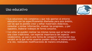 Uso educativo
• lLas soluciones más completas y que más aportan al entorno
educativo son las específicamente diseñadas para este ámbito,
con las que es posible crear y editar materiales didácticos,
consultar y revisar información, evaluar los progresos… y por
supuesto, elaborar trabajos de forma conjunta.
• Con ellas se pueden realizar las mismas tareas que se harían para
una clase tradicional, con especial importancia del aspecto
colaborativo, ya que es una forma de compartir información muy
versátil en la que varios usuarios pueden utilizar el mismo archivo
a la vez, realizando modificaciones de manera simultánea.
 