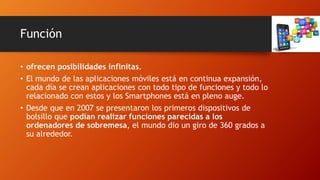 Función
• ofrecen posibilidades infinitas.
• El mundo de las aplicaciones móviles está en continua expansión,
cada día se crean aplicaciones con todo tipo de funciones y todo lo
relacionado con estos y los Smartphones está en pleno auge.
• Desde que en 2007 se presentaron los primeros dispositivos de
bolsillo que podían realizar funciones parecidas a los
ordenadores de sobremesa, el mundo dio un giro de 360 grados a
su alrededor.
 