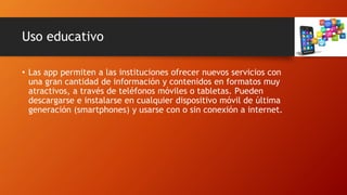 Uso educativo
• Las app permiten a las instituciones ofrecer nuevos servicios con
una gran cantidad de información y contenidos en formatos muy
atractivos, a través de teléfonos móviles o tabletas. Pueden
descargarse e instalarse en cualquier dispositivo móvil de última
generación (smartphones) y usarse con o sin conexión a internet.
 