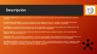 Descripción
• Creación colaborativa. La información se crea de forma colectiva a partir de las participaciones de múltiples
usuarios.
•
Facilidad de participación. Las participaciones en las páginas pueden ser creadas y actualizadas de manera
sencilla e intuitiva. Cada participante pueden escribir, modificar, anexar y eliminar, contenido.
•
Inmediatez. Las aportaciones se publican de forma inmediata, sin pasar por un proceso de revisión previa. No
hace falta la revisión de un tercero para que los cambios sean publicados.
•
Recurso abierto. La mayoría de las wikis son de acceso abierto para cualquier persona, sin la necesidad de
registrar una cuenta de usuario.
•
Ambiente web. Los contenidos se generan a través de un navegador web empleando herramientas genéricas. Los
contenidos se presentan en páginas web por lo que es posible generar hipervínculos con otras páginas.
•
Facilidad de edición. Es fácil editar los contenidos generados. La herramienta permite revisar y regresar a cada
paso de su edición a través de un historial de cambios. La comunidad de participantes es la que se encarga de
regular el resultado o el producto final de la creación colectiva.
 