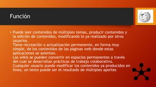 Función
• Puede leer contenidos de múltiples temas, producir contenidos y
la edición de contenidos, modificando lo ya realizado por otros
usuarios.
Tiene recreación o actualización permanente, en forma muy
simple, de los contenidos de las páginas web donde estas
aplicaciones se asientan.
Las wikis se pueden convertir en espacios permanentes a través
del cual se desarrollan prácticas de trabajo colaborativo.
Cualquier usuario puede modificar los contenidos ya producidos en
línea, un texto puede ser el resultado de múltiples aportes
 