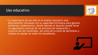 Uso educativo
• La importancia de las wiki en el ámbito educativo está
directamente vinculada con su capacidad intrínseca para generar
ambientes colaborativos, donde además el docente puede llevar
un seguimiento puntual de los procesos de integración y
construcción de contenidos, así como de la toma de decisiones y
trabajo en equipo de todos los estudiantes.
 