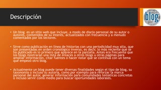 Descripción
• Un blog es un sitio web que incluye, a modo de diario personal de su autor o
autores, contenidos de su interés, actualizados con frecuencia y a menudo
comentados por los lectores.
• Sirve como publicación en línea de historias con una periodicidad muy alta, que
son presentadas en orden cronológico inverso, es decir, lo más reciente que se
ha publicado es lo primero que aparece en la pantalla. Antes era frecuente que
los blogs mostraran una lista de enlaces a otros blogs u otras páginas para
ampliar información, citar fuentes o hacer notar que se continúa con un tema
que empezó otro blog.
• Actualmente un blog puede tener diversas finalidades según el tipo de blog, su
taxonomía o incluso su autoría, como por ejemplo para reforzar la marca
personal del autor, generar información para comunidades temáticas concretas
o incluso servir como medio para buscar oportunidades laborales.
 