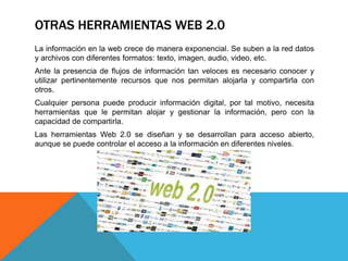 OTRAS HERRAMIENTAS WEB 2.0
La información en la web crece de manera exponencial. Se suben a la red datos
y archivos con diferentes formatos: texto, imagen, audio, video, etc.
Ante la presencia de flujos de información tan veloces es necesario conocer y
utilizar pertinentemente recursos que nos permitan alojarla y compartirla con
otros.
Cualquier persona puede producir información digital, por tal motivo, necesita
herramientas que le permitan alojar y gestionar la información, pero con la
capacidad de compartirla.
Las herramientas Web 2.0 se diseñan y se desarrollan para acceso abierto,
aunque se puede controlar el acceso a la información en diferentes niveles.
 