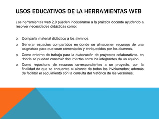 USOS EDUCATIVOS DE LA HERRAMIENTAS WEB
Las herramientas web 2.0 pueden incorporarse a la práctica docente ayudando a
resolver necesidades didácticas como:
o Compartir material didáctico a los alumnos.
o Generar espacios compartidos en donde se almacenen recursos de una
asignatura para que sean comentados y enriquecidos por los alumnos.
o Como entorno de trabajo para la elaboración de proyectos colaborativos, en
donde se puedan construir documentos entre los integrantes de un equipo.
o Como repositorio de recursos correspondientes a un proyecto, con la
finalidad de que se encuentre al alcance de todos los involucrados; además
de facilitar el seguimiento con la consulta del histórico de las versiones.
 