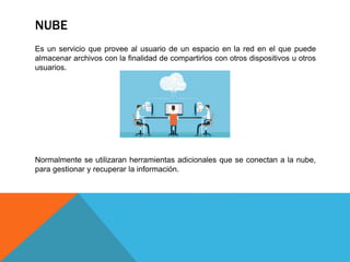 NUBE
Es un servicio que provee al usuario de un espacio en la red en el que puede
almacenar archivos con la finalidad de compartirlos con otros dispositivos u otros
usuarios.
Normalmente se utilizaran herramientas adicionales que se conectan a la nube,
para gestionar y recuperar la información.
 