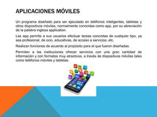APLICACIONES MÓVILES
Un programa diseñado para ser ejecutado en teléfonos inteligentes, tabletas y
otros dispositivos móviles, normalmente conocidas como app, por su abreviación
de la palabra inglesa application.
Las app permite a sus usuarios efectuar tareas concretas de cualquier tipo, ya
sea profesional, de ocio, educativas, de acceso a servicios, etc.
Realizan funciones de acuerdo al propósito para el que fueron diseñadas.
Permiten a las instituciones ofrecer servicios con una gran cantidad de
información y con formatos muy atractivos, a través de dispositivos móviles tales
como teléfonos móviles y tabletas.
 