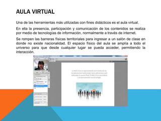 AULA VIRTUAL
Una de las herramientas más utilizadas con fines didácticos es el aula virtual.
En ella la presencia, participación y comunicación de los contenidos se realiza
por medio de tecnologías de información, normalmente a través de internet.
Se rompen las barreras físicas territoriales para ingresar a un salón de clase en
donde no existe nacionalidad. El espacio físico del aula se amplía a todo el
universo para que desde cualquier lugar se pueda acceder, permitiendo la
interacción.
 