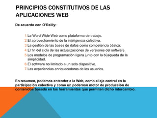 PRINCIPIOS CONSTITUTIVOS DE LAS
APLICACIONES WEB
De acuerdo con O’Reilly:
1.La Word Wide Web como plataforma de trabajo.
2.El aprovechamiento de la inteligencia colectiva.
3.La gestión de las bases de datos como competencia básica.
4.El fin del ciclo de las actualizaciones de versiones del software.
5.Los modelos de programación ligera junto con la búsqueda de la
simplicidad.
6.El software no limitado a un solo dispositivo.
7.Las experiencias enriquecedoras de los usuarios.
En resumen, podemos entender a la Web, como el eje central en la
participación colectiva y como un poderoso motor de producción de
contenidos basado en las herramientas que permiten dicho intercambio.
 