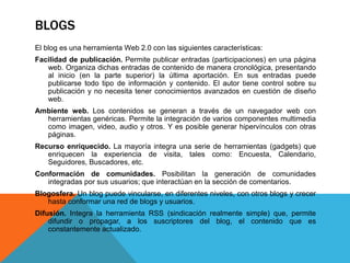 BLOGS
El blog es una herramienta Web 2.0 con las siguientes características:
Facilidad de publicación. Permite publicar entradas (participaciones) en una página
web. Organiza dichas entradas de contenido de manera cronológica, presentando
al inicio (en la parte superior) la última aportación. En sus entradas puede
publicarse todo tipo de información y contenido. El autor tiene control sobre su
publicación y no necesita tener conocimientos avanzados en cuestión de diseño
web.
Ambiente web. Los contenidos se generan a través de un navegador web con
herramientas genéricas. Permite la integración de varios componentes multimedia
como imagen, video, audio y otros. Y es posible generar hipervínculos con otras
páginas.
Recurso enriquecido. La mayoría integra una serie de herramientas (gadgets) que
enriquecen la experiencia de visita, tales como: Encuesta, Calendario,
Seguidores, Buscadores, etc.
Conformación de comunidades. Posibilitan la generación de comunidades
integradas por sus usuarios; que interactúan en la sección de comentarios.
Blogosfera. Un blog puede vincularse, en diferentes niveles, con otros blogs y crecer
hasta conformar una red de blogs y usuarios.
Difusión. Integra la herramienta RSS (sindicación realmente simple) que, permite
difundir o propagar, a los suscriptores del blog, el contenido que es
constantemente actualizado.
 