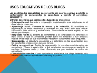 USOS EDUCATIVOS DE LOS BLOGS
Las posibilidades pedagógicas que presenta son enormes porque posibilita la
conformación de comunidades de aprendizaje y permite el aprendizaje
colaborativo.
Entre los beneficios que aporta en la educación se encuentran:
 Colaboración real. Fomenta la cooperación y colaboración entre estudiantes en el
desarrollo de proyectos.
 Aprendizaje activo. Fomenta la lectura y la redacción. El estudiante es
responsable de crear, desarrollar y mantener su blog. Para esto debe buscar
información, leer, analizar y evaluar datos. El estudiante se vuelve experto en los
temas que manejan.
 Respuesta rápida. El sistema de comentarios y de sindicación de contenidos o
RSS facilita el que los profesores puedan saber de inmediato si hay entradas
nuevas en los blogs de sus estudiantes y responder rápidamente a sus preguntas.
 Organización. La estructura cronológica y el calendario de los blogs facilitan que
los estudiantes entreguen sus tareas a tiempo.
 Estilos de aprendizaje. Facilita la incorporación de una diversidad de estilos de
aprendizaje. Ofrece la oportunidad a los estudiantes de expresarse mediante la
escritura, imágenes, audio y video, ofreciendo una gran variedad de estilos de
aprendizaje.
 Comunicación efectiva. Como herramienta asincrónica, los blogs fomentan una
comunicación efectiva entre los estudiantes y el profesor.
 