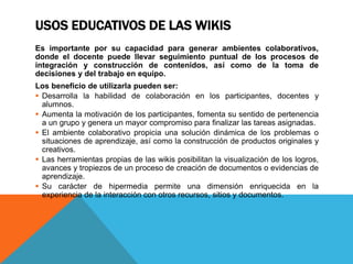 USOS EDUCATIVOS DE LAS WIKIS
Es importante por su capacidad para generar ambientes colaborativos,
donde el docente puede llevar seguimiento puntual de los procesos de
integración y construcción de contenidos, así como de la toma de
decisiones y del trabajo en equipo.
Los beneficio de utilizarla pueden ser:
 Desarrolla la habilidad de colaboración en los participantes, docentes y
alumnos.
 Aumenta la motivación de los participantes, fomenta su sentido de pertenencia
a un grupo y genera un mayor compromiso para finalizar las tareas asignadas.
 El ambiente colaborativo propicia una solución dinámica de los problemas o
situaciones de aprendizaje, así como la construcción de productos originales y
creativos.
 Las herramientas propias de las wikis posibilitan la visualización de los logros,
avances y tropiezos de un proceso de creación de documentos o evidencias de
aprendizaje.
 Su carácter de hipermedia permite una dimensión enriquecida en la
experiencia de la interacción con otros recursos, sitios y documentos.
 