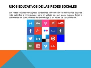 USOS EDUCATIVOS DE LAS REDES SOCIALES
Las redes sociales han logrado constituirse como una de las estructuras sociales
más potentes e innovadoras para el trabajo en red, pues pueden llegar a
convertirse en “comunidades de aprendizaje” o en “redes de conocimiento”.
 