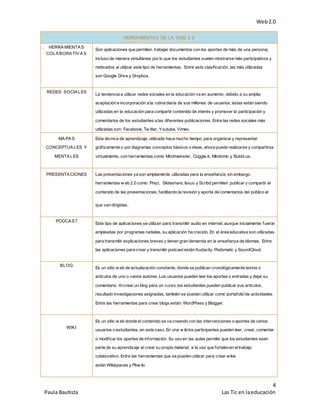 Web2.0
4
Paula Bautista Las Tic en laeducación
HERRAMIENTAS DE LA WEB 2.0
1. HERRAMIENTAS
COLABORATIVAS
Son aplicaciones que permiten trabajar documentos con los aportes de más de una persona,
incluso de manera simultánea por lo que los estudiantes suelen mostrarse más participativos y
motivados al utilizar este tipo de herramientas. Entre esta clasificación, las más utilizadas
son Google Drive y Dropbox.
2. REDES SOCIALES
La tendencia a utilizar redes sociales en la educación va en aumento, debido a su amplia
aceptación e incorporación a la rutina diaria de sus millones de usuarios; éstas están siendo
utilizadas en la educación para compartir contenido de interés y promover la participación y
comentarios de los estudiantes a las diferentes publicaciones. Entre las redes sociales más
utilizadas son: Facebook, Tw itter, Youtube, Vimeo.
MAPAS
CONCEPTUALES Y
MENTALES
Esta técnica de aprendizaje, utilizada hace mucho tiempo para organizar y representar
gráficamente o por diagramas conceptos básicos o ideas, ahora puede realizarse y compartirse
virtualmente, con herramientas como Mindmeinster, Coggle.it, Mindomo y Bubbl.us.
PRESENTACIONES Las presentaciones ya son ampliamente utilizadas para la enseñanza; sin embargo
herramientas w eb 2.0 como: Prezi, Slideshare, Issuu y Scribd permiten publicar y compartir el
contenido de las presentaciones, facilitando la revisión y aporte de comentarios del público al
que van dirigidas.
PODCAST
Este tipo de aplicaciones se utilizan para transmitir audio en internet; aunque inicialmente fueron
empleadas por programas radiales, su aplicación ha crecido. En el área educativa son utilizadas
para transmitir explicaciones breves y tienen gran demanda en la enseñanza de idiomas. Entre
las aplicaciones para crear y transmitir podcast están Audacity, Podomatic y SoundCloud.
BLOG
Es un sitio w eb de actualización constante, donde se publican cronológicamente textos o
artículos de uno o varios autores. Los usuarios pueden leer los aportes o entradas y dejar su
comentario. Alcrear un blog para un curso, los estudiantes pueden publicar sus artículos,
resultado investigaciones asignadas, también se pueden utilizar como portafolio de actividades.
Entre las herramientas para crear blogs están: WordPress y Blogger.
WIKI
Es un sitio w eb donde el contenido se va creando con las intervenciones o aportes de varios
usuarios o estudiantes, en este caso. En una w ikilos participantes pueden leer, crear, comentar
o modificar los aportes de información. Su uso en las aulas permite que los estudiantes sean
parte de su aprendizaje al crear su propio material, a la vez que fortalecen eltrabajo
colaborativo. Entre las herramientas que se pueden utilizar para crear wikis
están Wikispaces y Pbw iki.
 