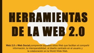 HERRAMIENTAS
DE LA WEB 2.0
Web 2.0 o Web Social,​comprende aquellos sitios Web que facilitan el compartir
información, la interoperabilidad, el diseño centrado en el usuario y
la colaboración en la World Wide Web.
 