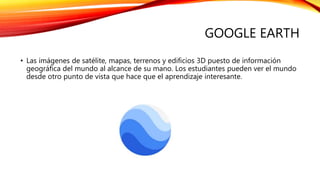GOOGLE EARTH
• Las imágenes de satélite, mapas, terrenos y edificios 3D puesto de información
geográfica del mundo al alcance de su mano. Los estudiantes pueden ver el mundo
desde otro punto de vista que hace que el aprendizaje interesante.
 