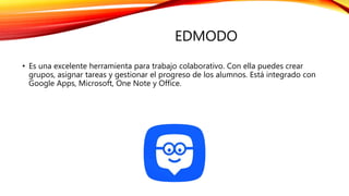 EDMODO
• Es una excelente herramienta para trabajo colaborativo. Con ella puedes crear
grupos, asignar tareas y gestionar el progreso de los alumnos. Está integrado con
Google Apps, Microsoft, One Note y Office.
 