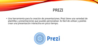 PREZI
• Una herramienta para la creación de presentaciones. Prezi tiene una variedad de
plantillas y presentaciones que puedes personalizar. Es fácil de utilizar y podrás
crear una presentación interactiva en poco tiempo.
 