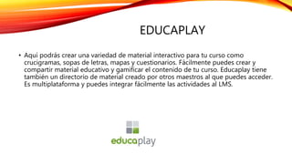 EDUCAPLAY
• Aquí podrás crear una variedad de material interactivo para tu curso como
crucigramas, sopas de letras, mapas y cuestionarios. Fácilmente puedes crear y
compartir material educativo y gamificar el contenido de tu curso. Educaplay tiene
también un directorio de material creado por otros maestros al que puedes acceder.
Es multiplataforma y puedes integrar fácilmente las actividades al LMS.
 