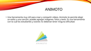 ANIMOTO
• Una herramienta muy útil para crear y compartir vídeos. Animoto te permite elegir
un estilo y una canción, puedes agregar imágenes, fotos y texto. Es una herramienta
con la cual los estudiantes y tutores no deberían tener ninguna dificultad.
 