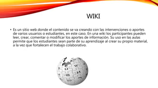 WIKI
• Es un sitio web donde el contenido se va creando con las intervenciones o aportes
de varios usuarios o estudiantes, en este caso. En una wiki los participantes pueden
leer, crear, comentar o modificar los aportes de información. Su uso en las aulas
permite que los estudiantes sean parte de su aprendizaje al crear su propio material,
a la vez que fortalecen el trabajo colaborativo.
 