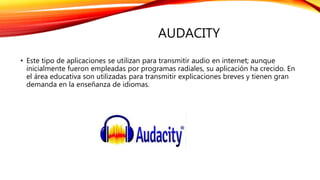AUDACITY
• Este tipo de aplicaciones se utilizan para transmitir audio en internet; aunque
inicialmente fueron empleadas por programas radiales, su aplicación ha crecido. En
el área educativa son utilizadas para transmitir explicaciones breves y tienen gran
demanda en la enseñanza de idiomas.
 