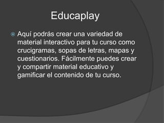 Educaplay
 Aquí podrás crear una variedad de
material interactivo para tu curso como
crucigramas, sopas de letras, mapas y
cuestionarios. Fácilmente puedes crear
y compartir material educativo y
gamificar el contenido de tu curso.
 