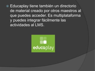  Educaplay tiene también un directorio
de material creado por otros maestros al
que puedes acceder. Es multiplataforma
y puedes integrar fácilmente las
actividades al LMS.
 