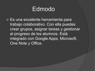 Edmodo
 Es una excelente herramienta para
trabajo colaborativo. Con ella puedes
crear grupos, asignar tareas y gestionar
el progreso de los alumnos. Está
integrado con Google Apps, Microsoft,
One Note y Office.
 
