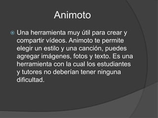 Animoto
 Una herramienta muy útil para crear y
compartir vídeos. Animoto te permite
elegir un estilo y una canción, puedes
agregar imágenes, fotos y texto. Es una
herramienta con la cual los estudiantes
y tutores no deberían tener ninguna
dificultad.
 