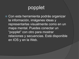 popplet
 Con esta herramienta podrás organizar
la información, imágenes ideas y
representarlas visualmente como en un
mapa mental. Puedes conectar un
“popplet” con otro para mostrar
relaciones y secuencias. Está disponible
en IOS y en la Web.
 