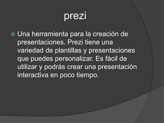 prezi
 Una herramienta para la creación de
presentaciones. Prezi tiene una
variedad de plantillas y presentaciones
que puedes personalizar. Es fácil de
utilizar y podrás crear una presentación
interactiva en poco tiempo.
 