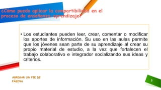 AGREGAR UN PIE DE
PÁGINA 3
¿Cómo puedo aplicar la compartibilidad en el
proceso de enseñanza-aprendizaje?
• Los estudiantes pueden leer, crear, comentar o modificar
los aportes de información. Su uso en las aulas permite
que los jóvenes sean parte de su aprendizaje al crear su
propio material de estudio, a la vez que fortalecen el
trabajo colaborativo e integrador socializando sus ideas y
criterios.
 