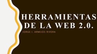 HERRAMIENTAS
DE LA WEB 2.0.
J O R G E I . A R M I J O S R I V E R A
 
