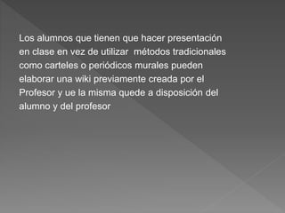 Los alumnos que tienen que hacer presentación
en clase en vez de utilizar métodos tradicionales
como carteles o periódicos murales pueden
elaborar una wiki previamente creada por el
Profesor y ue la misma quede a disposición del
alumno y del profesor
 